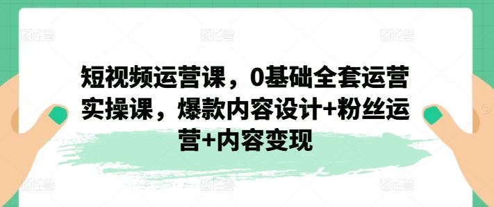 短视频运营课，0基础全套运营实操课，爆款内容设计+粉丝运营+内容变现-阳明聊项目