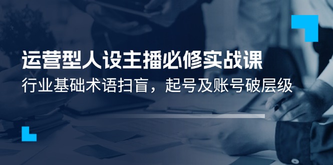 （11605期）运营型·人设主播必修实战课：行业基础术语扫盲，起号及账号破层级-阳明聊项目