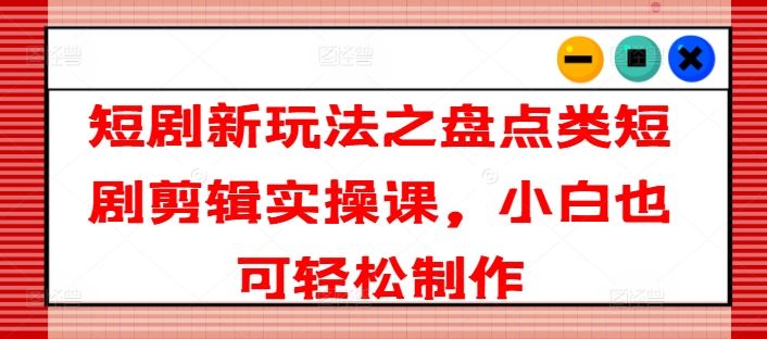 短剧新玩法之盘点类短剧剪辑实操课，小白也可轻松制作-阳明聊项目