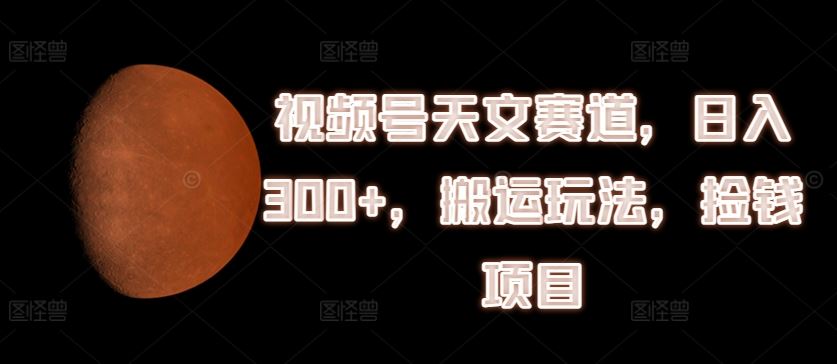 视频号天文赛道，日入300+，搬运玩法，捡钱项目【揭秘】-阳明聊项目