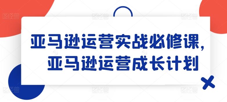 亚马逊运营实战必修课，亚马逊运营成长计划-阳明聊项目