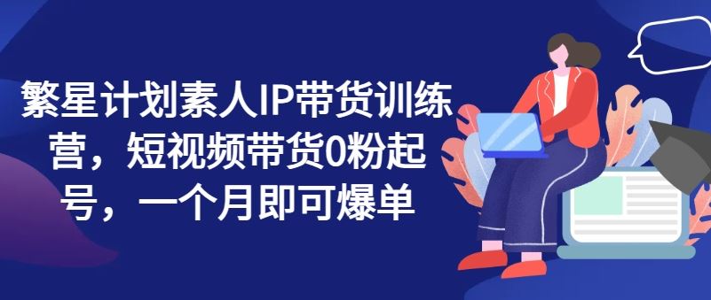 繁星计划素人IP带货训练营，短视频带货0粉起号，一个月即可爆单-阳明聊项目