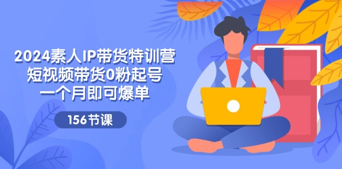 2024素人IP带货特训营，短视频带货0粉起号，一个月即可爆单（156节）-阳明聊项目