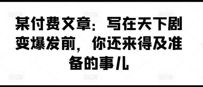 某付费文章：写在天下剧变爆发前，你还来得及准备的事儿-阳明聊项目