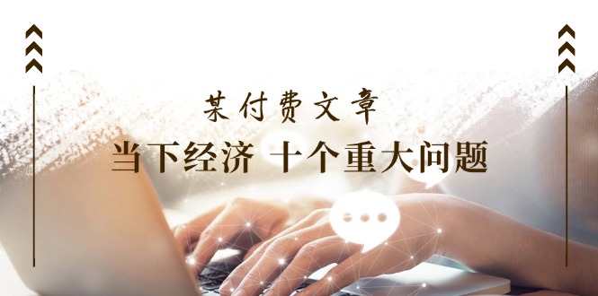 （11707期）某付费文章《当下经济 十个重大问题》覆盖了大家关心的全部经济类话题-阳明聊项目