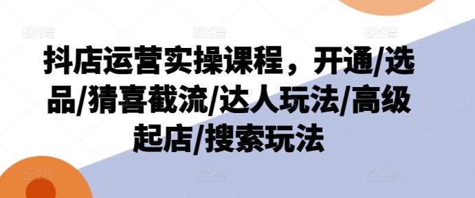 抖店运营实操课程，开通/选品/猜喜截流/达人玩法/高级起店/搜索玩法-阳明聊项目