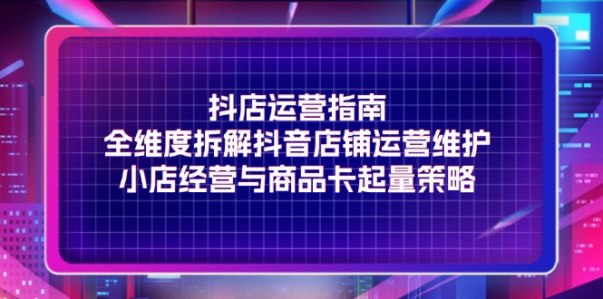 （11799期）抖店运营指南，全维度拆解抖音店铺运营维护，小店经营与商品卡起量策略-阳明聊项目