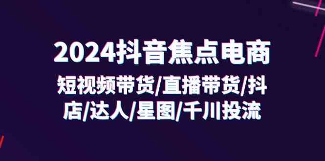 2024抖音焦点电商：短视频带货/直播带货/抖店/达人/星图/千川投流/32节课-阳明聊项目