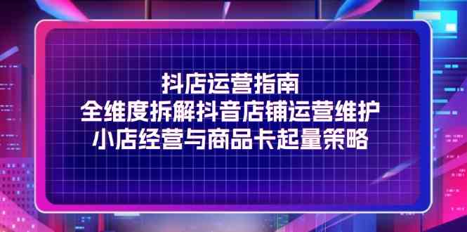 抖店运营指南，全维度拆解抖音店铺运营维护，小店经营与商品卡起量策略-阳明聊项目