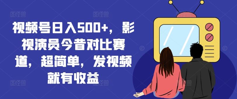视频号日入500+，影视演员今昔对比赛道，超简单，发视频就有收益【揭秘】-阳明聊项目