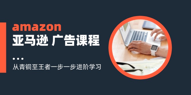（11839期）amazon亚马逊 广告课程：从青铜至王者一步一步进阶学习（16节）-阳明聊项目