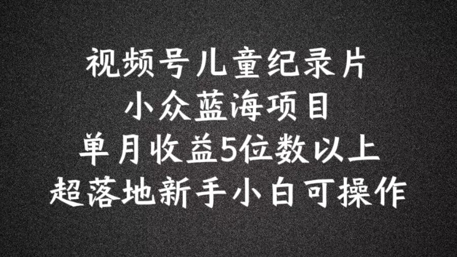 2024蓝海项目视频号儿童纪录片科普，单月收益5位数以上，新手小白可操作【揭秘】-阳明聊项目