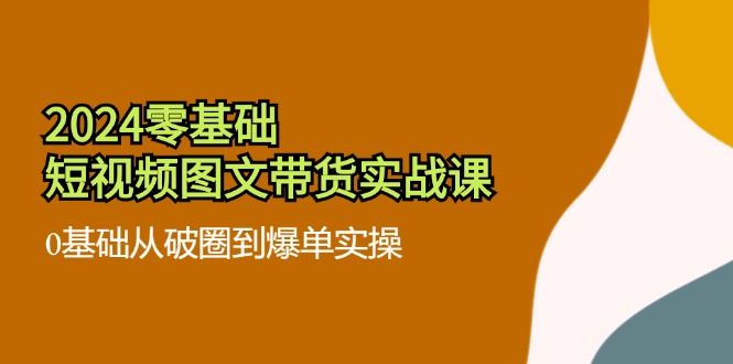 （11878期）2024零基础·短视频图文带货实战课：0基础从破圈到爆单实操（35节课）-阳明聊项目