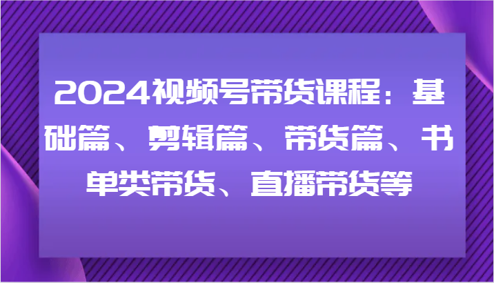 2024视频号带货课程：基础篇、剪辑篇、带货篇、书单类带货、直播带货等-阳明聊项目