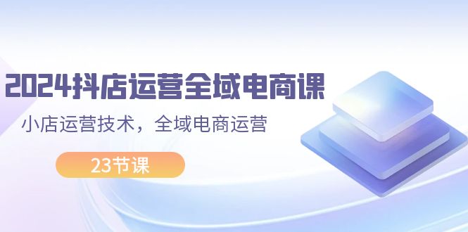 （11898期）2024抖店运营-全域电商课，小店运营技术，全域电商运营（23节课）-阳明聊项目