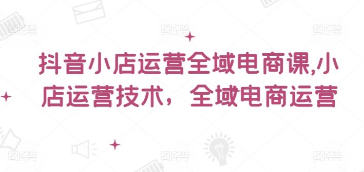 抖音小店运营全域电商课，​小店运营技术，全域电商运营-阳明聊项目