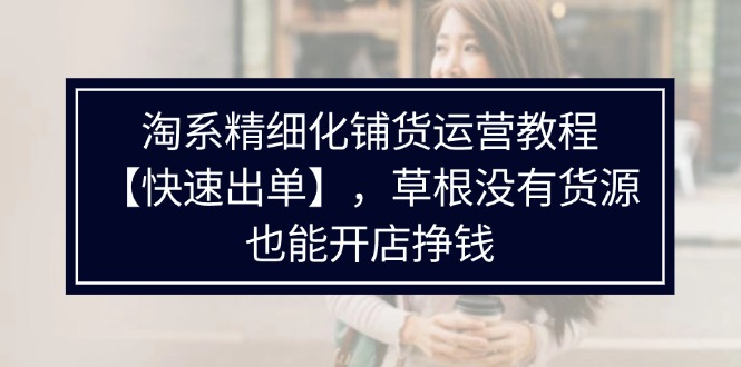 （11937期）淘系精细化铺货运营教程【快速出单】，草根没有货源，也能开店挣钱-阳明聊项目