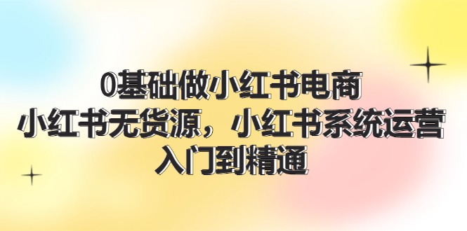 0基础做小红书电商，小红书无货源系统运营，入门到精通 (70节)-阳明聊项目
