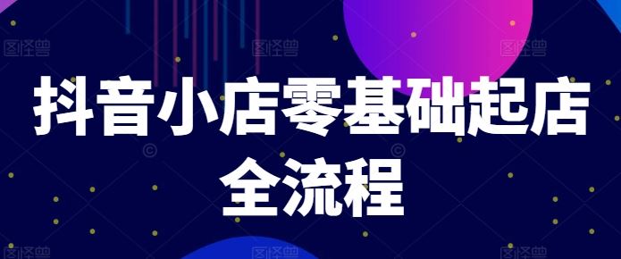抖音小店零基础起店全流程，快速打造单品爆款技巧、商品卡引流模式与推流算法等-阳明聊项目