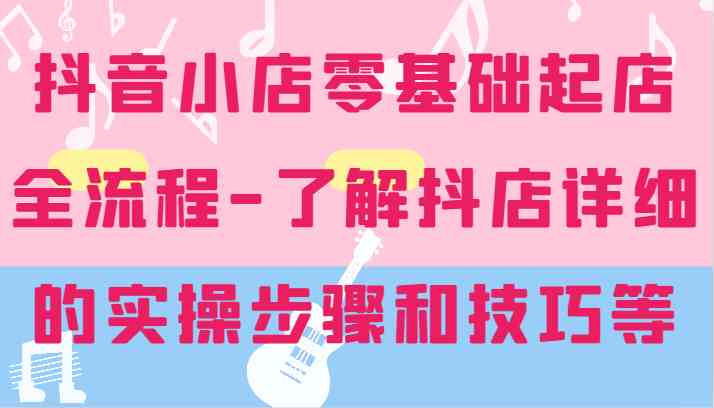 抖音小店零基础起店全流程-详细学习抖店的实操步骤和技巧等-阳明聊项目