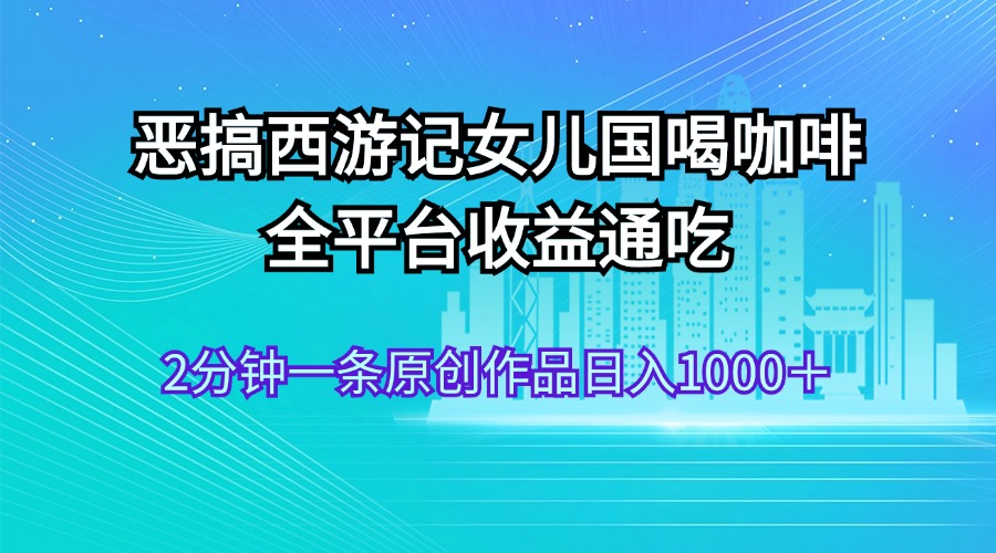 （11985期）恶搞西游记女儿国喝咖啡 全平台收益通吃 2分钟一条原创作品日入1000＋-阳明聊项目