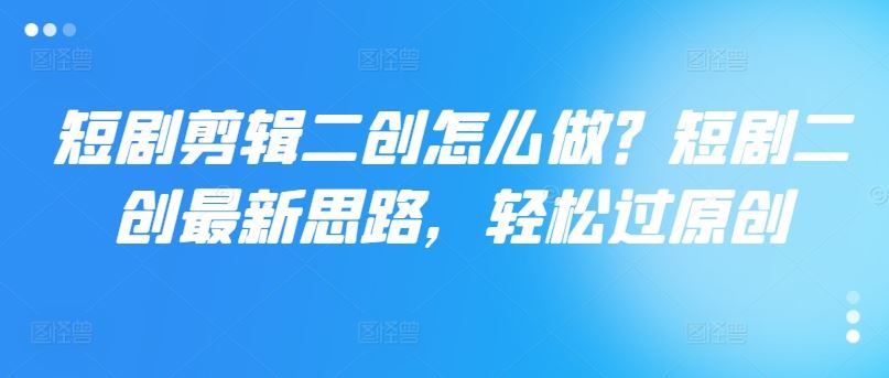 短剧剪辑二创怎么做？短剧二创最新思路，轻松过原创-阳明聊项目