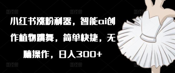 小红书涨粉利器，智能ai创作植物跳舞，简单快捷，无脑操作，日入300+-阳明聊项目