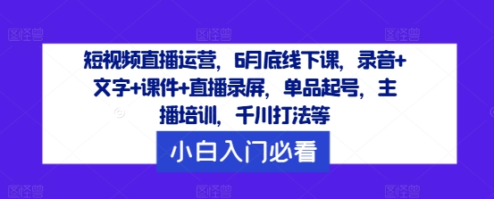 短视频直播运营，6月底线下课，录音+文字+课件+直播录屏，单品起号，主播培训，千川打法等-阳明聊项目