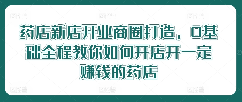 药店新店开业商圈打造，0基础全程教你如何开店开一定赚钱的药店-阳明聊项目