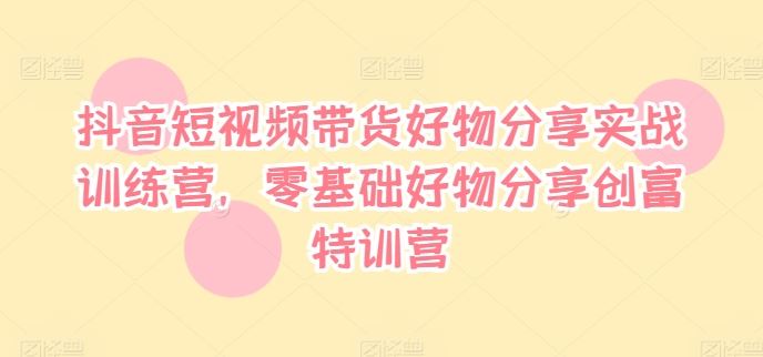 抖音短视频带货好物分享实战训练营，零基础好物分享创富特训营-阳明聊项目