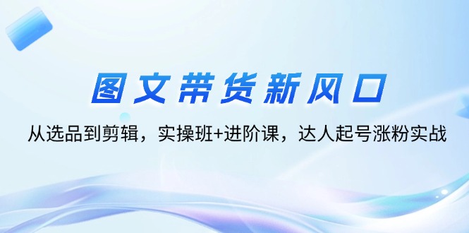 （12306期）图文带货新风口：从选品到剪辑，实操班+进阶课，达人起号涨粉实战-阳明聊项目