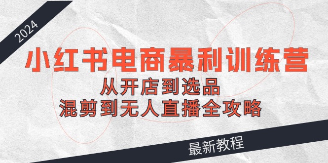 2024小红书电商暴利训练营：从开店到选品，混剪到无人直播全攻略-阳明聊项目