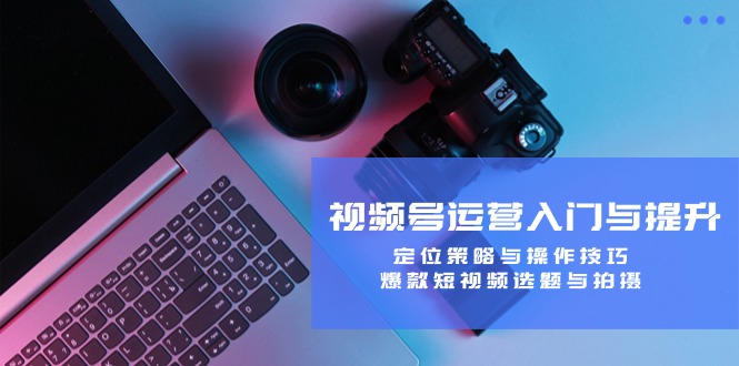 视频号运营入门与提升：定位策略与操作技巧，爆款短视频选题与拍摄-阳明聊项目