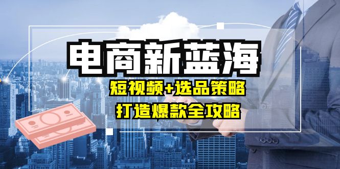 商家必看电商新蓝海：短视频+选品策略，打造爆款全攻略，月入10w+-阳明聊项目