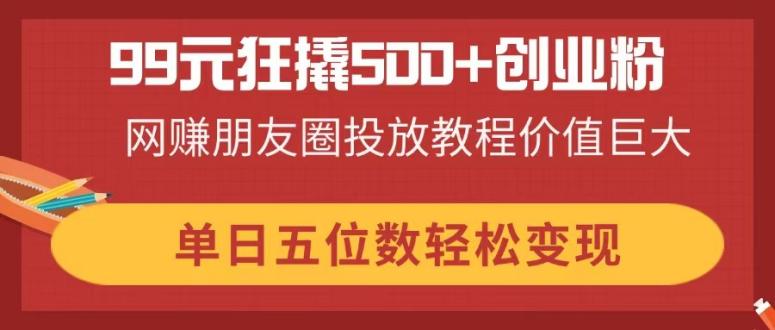 99元狂撬500+创业粉，网赚朋友圈投放教程价值巨大，单日五位数轻松变现-阳明聊项目