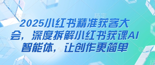 2025小红书精准获客大会，深度拆解小红书获课AI智能体，让创作更简单-阳明聊项目