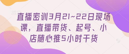 直播密训3月21~22日现场课，​直播带货、起号、小店随心推5小时干货-阳明聊项目