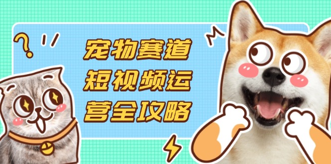 宠物赛道短视频运营全攻略，选品拍摄剪辑实操，实现流量到收益转化-阳明聊项目