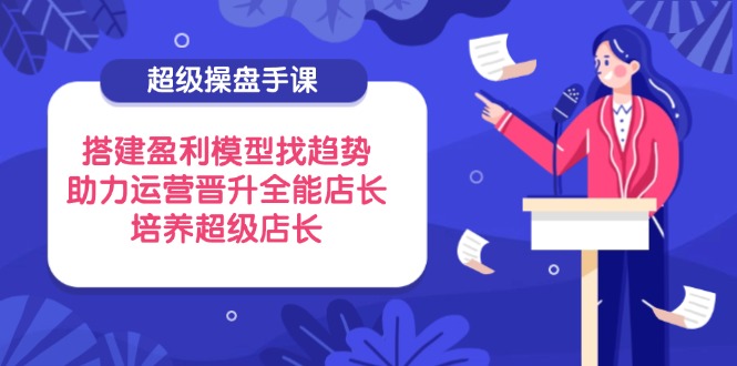 超级操盘手课，搭建盈利模型找趋势，助力运营晋升全能店长，培养超级店长-阳明聊项目