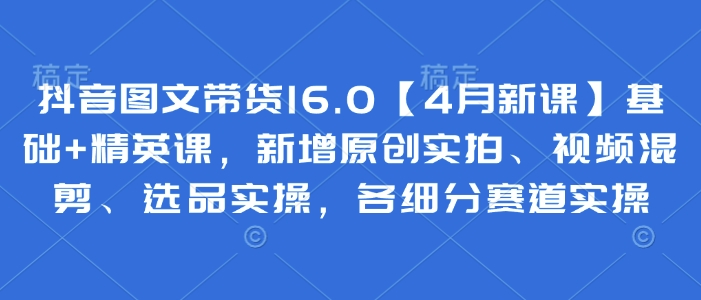 抖音图文带货16.0【4月新课】基础+精英课，新增原创实拍、视频混剪、选品实操，各细分赛道实操-阳明聊项目
