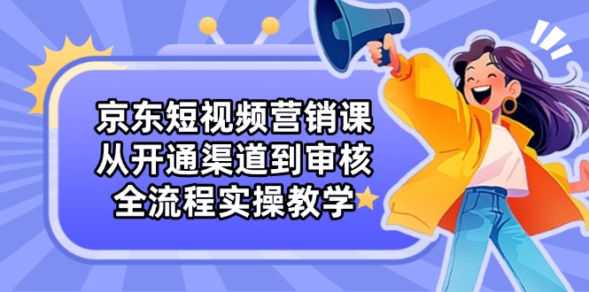 京东短视频营销课：从开通渠道到审核，全流程实操教学-阳明聊项目