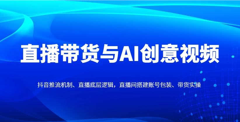 直播带货与AI创意视频，抖音推流机制、直播底层逻辑，直播间搭建账号包装、带货实操-阳明聊项目