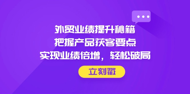 外贸业绩提升秘籍，把握产品获客要点，实现业绩倍增，轻松破局-阳明聊项目