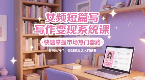 女频短篇写作变现系统课，快速掌握市场热门套路，实现从写作小白到变现达人的蜕变-阳明聊项目