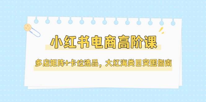 小红书电商高阶课，多店矩阵+卡位选品，大红海类目突围指南(更新5月)-阳明聊项目