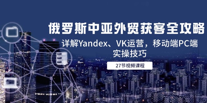 俄罗斯中亚外贸获客全攻略，详解Yandex、VK运营，移动端PC端实操技巧-阳明聊项目