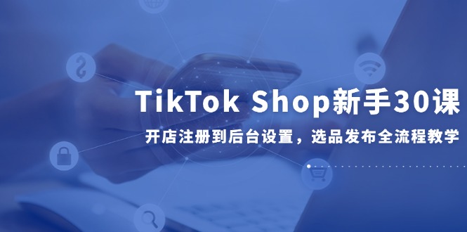 TikTok Shop新手30课，开店注册到后台设置，选品发布全流程教学-阳明聊项目