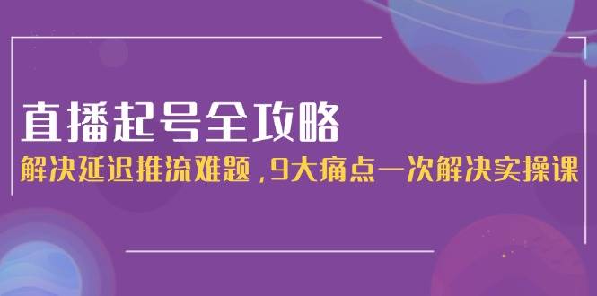 直播起号全攻略：解决延迟推流难题，9大痛点一次解决实操课-阳明聊项目