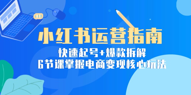小红书运营指南：快速起号+爆款拆解，6节课掌握电商变现核心玩法-阳明聊项目