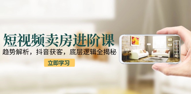 短视频卖房进阶课：趋势解析，抖音获客，底层逻辑全揭秘-阳明聊项目